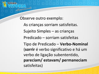 Observe outro exemplo:
As crianças sorriam satisfeitas.
Sujeito Simples – as crianças
Predicado – sorriam satisfeitas
Tipo de Predicado – Verbo-Nominal
(sorrir é verbo significativo e há um
verbo de ligação subententido,
pareciam/ estavam/ permaneciam
satisfeitas)
 