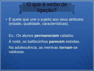 O que é verbo de
ligação?
● É quele que une o sujeito aos seus atributos
(estado, qualidade, características).
Ex.: Os alunos permaneciam calados.
À noite, os balõezinhos parecem estrelas.
Na adolescência, as meninas tornam-se
vaidosas.
 