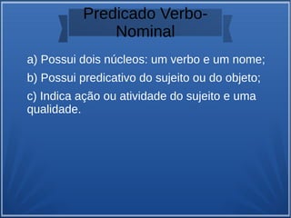 Predicado Verbo-
Nominal
a) Possui dois núcleos: um verbo e um nome;
b) Possui predicativo do sujeito ou do objeto;
c) Indica ação ou atividade do sujeito e uma
qualidade.
 