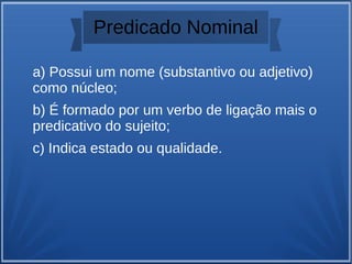 Predicado Nominal
a) Possui um nome (substantivo ou adjetivo)
como núcleo;
b) É formado por um verbo de ligação mais o
predicativo do sujeito;
c) Indica estado ou qualidade.
 