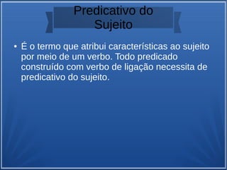 Predicativo do
Sujeito
● É o termo que atribui características ao sujeito
por meio de um verbo. Todo predicado
construído com verbo de ligação necessita de
predicativo do sujeito.
 