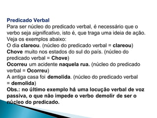 Predicado Verbal
Para ser núcleo do predicado verbal, é necessário que o
verbo seja significativo, isto é, que traga uma ideia de ação.
Veja os exemplos abaixo:
O dia clareou. (núcleo do predicado verbal = clareou)
Chove muito nos estados do sul do país. (núcleo do
predicado verbal = Chove)
Ocorreu um acidente naquela rua. (núcleo do predicado
verbal = Ocorreu)
A antiga casa foi demolida. (núcleo do predicado verbal
= demolida)
Obs.: no último exemplo há uma locução verbal de voz
passiva, o que não impede o verbo demolir de ser o
núcleo do predicado.
 