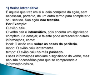 1) Verbo Intransitivo
É aquele que traz em si a ideia completa da ação, sem
necessitar, portanto, de um outro termo para completar o
seu sentido. Sua ação não transita.
Por Exemplo:
O avião caiu.
O verbo cair é intransitivo, pois encerra um significado
completo. Se desejar, o falante pode acrescentar outras
informações, como:
local: O avião caiu sobre as casas da periferia.
modo: O avião caiu lentamente.
tempo: O avião caiu no mês passado.
Essas informações ampliam o significado do verbo, mas
não são necessárias para que se compreenda a
informação básica.
 