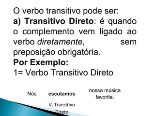Nós escutamos
nossa música
favorita.
V. Transitivo
Direto
O verbo transitivo pode ser:
a) Transitivo Direto: é quando
o complemento vem ligado ao
verbo diretamente, sem
preposição obrigatória.
Por Exemplo:
1= Verbo Transitivo Direto
 