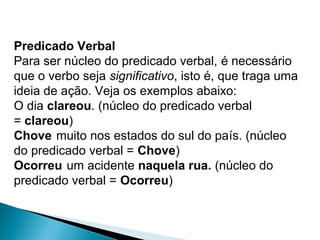Predicado Verbal
Para ser núcleo do predicado verbal, é necessário 
que o verbo seja significativo, isto é, que traga uma 
ideia de ação. Veja os exemplos abaixo:
O dia clareou. (núcleo do predicado verbal 
= clareou)
Chove muito nos estados do sul do país. (núcleo 
do predicado verbal = Chove)
Ocorreu um acidente naquela rua. (núcleo do 
predicado verbal = Ocorreu)
 