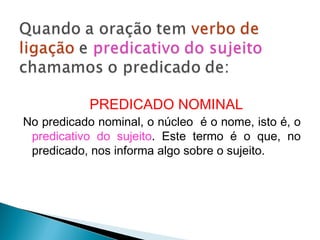 PREDICADO NOMINAL
No predicado nominal, o núcleo é o nome, isto é, o
predicativo do sujeito. Este termo é o que, no
predicado, nos informa algo sobre o sujeito.
 