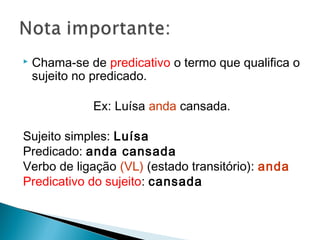  Chama-se de predicativo o termo que qualifica o
sujeito no predicado.
Ex: Luísa anda cansada.
Sujeito simples: Luísa
Predicado: anda cansada
Verbo de ligação (VL) (estado transitório): anda
Predicativo do sujeito: cansada
 