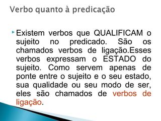  Existem verbos que QUALIFICAM o
sujeito no predicado. São os
chamados verbos de ligação.Esses
verbos expressam o ESTADO do
sujeito. Como servem apenas de
ponte entre o sujeito e o seu estado,
sua qualidade ou seu modo de ser,
eles são chamados de verbos de
ligação.
 