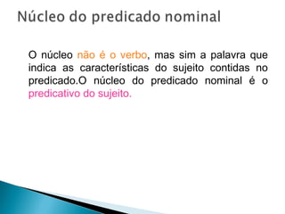 O núcleo não é o verbo, mas sim a palavra que
indica as características do sujeito contidas no
predicado.O núcleo do predicado nominal é o
predicativo do sujeito.
 