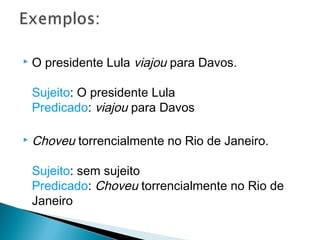  O presidente Lula viajou para Davos.
Sujeito: O presidente Lula
Predicado: viajou para Davos
 Choveu torrencialmente no Rio de Janeiro.
Sujeito: sem sujeito
Predicado: Choveu torrencialmente no Rio de
Janeiro
 