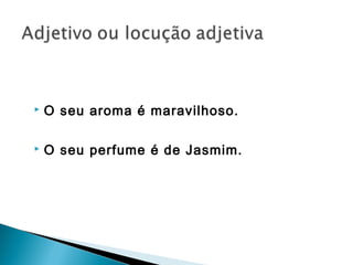  O seu aroma é maravilhoso.
 O seu perfume é de Jasmim.
 