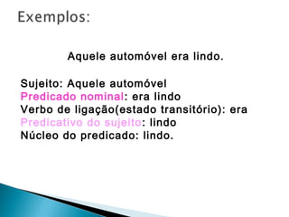 Aquele automóvel era lindo.
Sujeito: Aquele automóvel
Predicado nominal: era lindo
Verbo de ligação(estado transitório): era
Predicativo do sujeito: lindo
Núcleo do predicado: lindo.
 