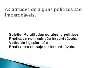 Sujeito: As atitudes de alguns políticos
Predicado nominal: são imperdoáveis.
Verbo de ligação: são
Predicativo do sujeito: imperdoáveis.
 
