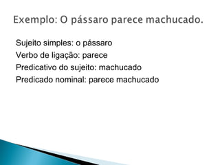 Sujeito simples: o pássaro
Verbo de ligação: parece
Predicativo do sujeito: machucado
Predicado nominal: parece machucado
 
