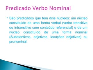  São predicados que tem dois núcleos: um núcleo
constituído de uma forma verbal (verbo transitivo
ou intransitivo com conteúdo referencial) e de um
núcleo constituído de uma forma nominal
(Substantivos, adjetivos, locuções adjetivas) ou
pronominal.
 