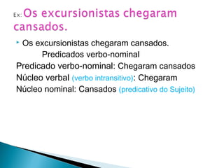  Os excursionistas chegaram cansados.
Predicados verbo-nominal
Predicado verbo-nominal: Chegaram cansados
Núcleo verbal (verbo intransitivo): Chegaram
Núcleo nominal: Cansados (predicativo do Sujeito)
 