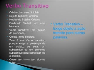  Cristina tem uma bicicleta.
 Sujeito Simples: Cristina
 Núcleo do Sujeito: Cristina
 Predicado Verbal: tem uma
bicicleta.
 Verbo transitivo: Tem (núcleo
do predicado)
 Objeto : uma bicicleta.
 Tem é um Verbo transitivo
porque exige a presença de
um objeto, ou seja, um
substantivo ou um pronome
substantivo para completar-lhe
o sentido.
 Quem tem ------- tem alguma
coisa.
 Verbo Transitivo –
Exige objeto a ação
transita para outras
palavras.
 