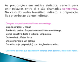 O rapaz emprestou estes livros a um colega.
Sujeito simples: O rapaz
Predicado verbal: Emprestou estes livros a um colega.
Verbo transitivo direto e indireto: Emprestou.
Objeto direto: Estes livros
Objeto indireto: a um colega.
Conetivo: a (= preposição) com função de conetivo.
Conectivo: palavras que estabelecem conexão entre palavras, orações ou frases.
 