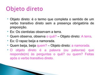  Objeto direto: é o termo que completa o sentido de um
verbo transitivo direto sem a presença obrigatória de
preposição.
 Ex: Os cientistas observam a terra.
 Quem observa, observa o quê? – Objeto direto: A terra.
 Ex: O rapaz beija a namorada.
 Quem beija, beija quem? – Objeto direto: a namorada.
 O objeto direto é a palavra (ou palavras) que
responde(m) às perguntas o quê? ou quem? Feitas
após o verbo transitivo direto.
 
