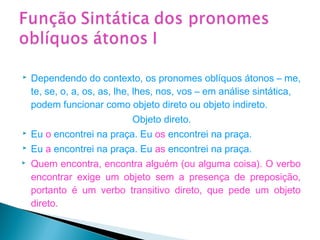  Dependendo do contexto, os pronomes oblíquos átonos – me,
te, se, o, a, os, as, lhe, lhes, nos, vos – em análise sintática,
podem funcionar como objeto direto ou objeto indireto.
Objeto direto.
 Eu o encontrei na praça. Eu os encontrei na praça.
 Eu a encontrei na praça. Eu as encontrei na praça.
 Quem encontra, encontra alguém (ou alguma coisa). O verbo
encontrar exige um objeto sem a presença de preposição,
portanto é um verbo transitivo direto, que pede um objeto
direto.
 
