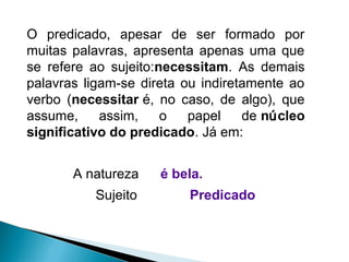 A natureza é bela.
Sujeito Predicado
O predicado, apesar de ser formado por
muitas palavras, apresenta apenas uma que
se refere ao sujeito:necessitam. As demais
palavras ligam-se direta ou indiretamente ao
verbo (necessitar é, no caso, de algo), que
assume, assim, o papel de núcleo
significativo do predicado. Já em:
 
