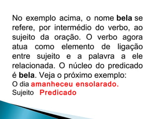 No exemplo acima, o nome bela se
refere, por intermédio do verbo, ao
sujeito da oração. O verbo agora
atua como elemento de ligação
entre sujeito e a palavra a ele
relacionada. O núcleo do predicado
é bela. Veja o próximo exemplo:
O dia amanheceu ensolarado.
Sujeito Predicado
 