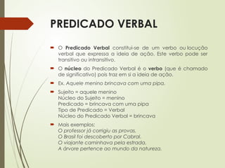 PREDICADO VERBAL
 O Predicado Verbal constitui-se de um verbo ou locução
verbal que expressa a ideia de ação. Este verbo pode ser
transitivo ou intransitivo.
 O núcleo do Predicado Verbal é o verbo (que é chamado
de significativo) pois traz em si a ideia de ação.
 Ex. Aquele menino brincava com uma pipa.
 Sujeito = aquele menino
Núcleo do Sujeito = menino
Predicado = brincava com uma pipa
Tipo de Predicado = Verbal
Núcleo do Predicado Verbal = brincava
 Mais exemplos:
O professor já corrigiu as provas.
O Brasil foi descoberto por Cabral.
O viajante caminhava pela estrada.
A árvore pertence ao mundo da natureza.
 