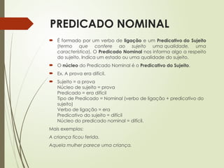 PREDICADO NOMINAL
 É formado por um verbo de ligação e um Predicativo do Sujeito
(termo que confere ao sujeito uma qualidade, uma
característica). O Predicado Nominal nos informa algo a respeito
do sujeito. Indica um estado ou uma qualidade do sujeito.
 O núcleo do Predicado Nominal é o Predicativo do Sujeito.
 Ex. A prova era difícil.
 Sujeito = a prova
Núcleo de sujeito = prova
Predicado = era difícil
Tipo de Predicado = Nominal (verbo de ligação + predicativo do
sujeito)
Verbo de ligação = era
Predicativo do sujeito = difícil
Núcleo do predicado nominal = difícil.
Mais exemplos:
A criança ficou ferida.
Aquela mulher parece uma criança.
 