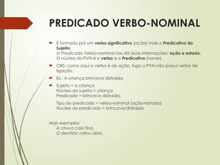 PREDICADO VERBO-NOMINAL
 É formado por um verbo significativo (ação) mais o Predicativo do
Sujeito.
O Predicado Verbo-nominal nos dá duas informações: ação e estado.
O núcleo do PVN é o verbo e o Predicativo (nome).
 OBS: como aqui o verbo é de ação, logo o PVN não possui verbo de
ligação.
 Ex.: A criança brincava distraída.
 Sujeito = a criança
Núcleo do sujeito = criança
Predicado = brincava distraída.
Tipo de predicado = verbo-nominal (ação+estado)
Núcleo do predicado = brincava/distraída
Mais exemplos:
A chuva caía fina.
O dentista voltou sério.
 