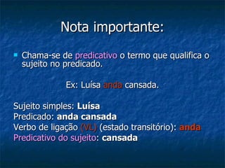 Nota importante: Chama-se de  predicativo  o termo que qualifica o sujeito no predicado. Ex: Luísa  anda  cansada. Sujeito simples:  Luísa Predicado:  anda cansada Verbo de ligação  (VL)  (estado transitório):  anda Predicativo do sujeito :  cansada 