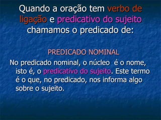 Quando a oração tem  verbo de ligação  e  predicativo do sujeito  chamamos o predicado de: PREDICADO NOMINAL No predicado nominal, o núcleo  é o nome, isto é, o  predicativo do sujeito . Este termo é o que, no predicado, nos informa algo sobre o sujeito. 
