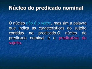 Núcleo do predicado nominal O núcleo  não é o verbo , mas sim a palavra que indica as características do sujeito contidas no predicado.O núcleo do predicado nominal é o  predicativo do sujeito. 