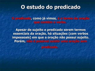 O estudo do predicado O predicado , como já vimos,  é o termo da oração que contém o verbo.   Apesar de sujeito e predicado serem termos essenciais da oração, há situações (com verbos impessoais) em que a oração não possui sujeito. Porém,  não é possível existir uma oração sem predicado.   
