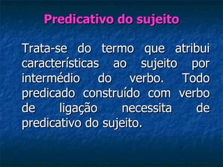 Predicativo do sujeito Trata-se do termo que atribui características ao sujeito por intermédio do verbo. Todo predicado construído com verbo de ligação necessita de predicativo do sujeito.  