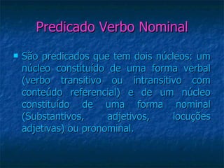 Predicado Verbo Nominal São predicados que tem dois núcleos: um núcleo constituído de uma forma verbal (verbo transitivo ou intransitivo com conteúdo referencial) e de um núcleo constituído de uma forma nominal (Substantivos, adjetivos, locuções adjetivas) ou pronominal. 
