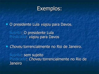 Exemplos: O presidente Lula  viajou  para Davos. Sujeito : O presidente Lula Predicado :  viajou  para Davos Choveu  torrencialmente no Rio de Janeiro. Sujeito : sem sujeito Predicado :  Choveu  torrencialmente no Rio de Janeiro 