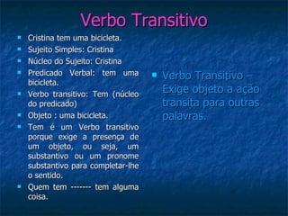 Verbo Transitivo Verbo Transitivo – Exige objeto a ação transita para outras palavras. Cristina tem uma bicicleta. Sujeito Simples: Cristina Núcleo do Sujeito: Cristina Predicado Verbal: tem uma bicicleta. Verbo transitivo: Tem (núcleo do predicado) Objeto : uma bicicleta. Tem é um Verbo transitivo porque exige a presença de um objeto, ou seja, um substantivo ou um pronome substantivo para completar-lhe o sentido. Quem tem ------- tem alguma coisa. 