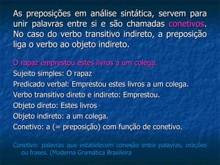 As preposições em análise sintática, servem para unir palavras entre si e são chamadas  conetivos . No caso do verbo transitivo indireto, a preposição liga o verbo ao objeto indireto. O rapaz emprestou estes livros a um colega. Sujeito simples: O rapaz Predicado verbal: Emprestou estes livros a um colega. Verbo transitivo direto e indireto: Emprestou. Objeto direto: Estes livros Objeto indireto: a um colega. Conetivo: a (= preposição) com função de conetivo. Conetivo: palavras que estabelecem conexão entre palavras, orações ou frases. (Moderna Gramática Brasileira 
