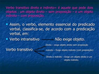 Verbo transitivo direto e indireto= é aquele que pede dois objetos : um objeto direto – sem preposição – e um objeto indireto – com preposição. Assim, o verbo, elemento essencial do predicado verbal, classifica-se, de acordo com a predicação verbal, em: Verbo intransitivo  Não exige objeto. Direto – exige objeto direto sem preposição Verbo transitivo  indireto – Exige objeto indireto (com preposição)   Direto e indireto – Exige um objeto direto e um  objeto indireto. 
