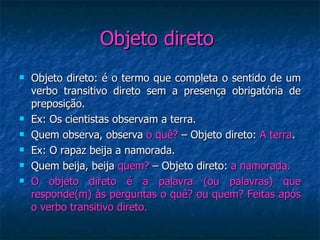 Objeto direto  Objeto direto: é o termo que completa o sentido de um verbo transitivo direto sem a presença obrigatória de preposição. Ex: Os cientistas observam a terra. Quem observa, observa  o quê?  – Objeto direto:  A terra . Ex: O rapaz beija a namorada. Quem beija, beija  quem?  – Objeto direto:  a namorada. O objeto direto é a palavra (ou palavras) que responde(m) às perguntas o quê? ou quem? Feitas após o verbo transitivo direto. 