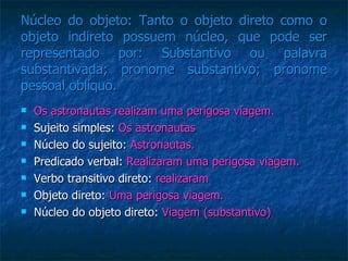 Núcleo do objeto: Tanto o objeto direto como o objeto indireto possuem núcleo, que pode ser representado por: Substantivo ou palavra substantivada; pronome substantivo; pronome pessoal oblíquo.  Os astronautas realizam uma perigosa viagem. Sujeito simples:  Os astronautas Núcleo do sujeito:  Astronautas. Predicado verbal:  Realizaram uma perigosa viagem. Verbo transitivo direto:  realizaram Objeto direto:  Uma perigosa viagem. Núcleo do objeto direto:  Viagem (substantivo) 