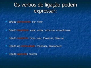 Os verbos de ligação podem expressar: Estado  permanente : ser, viver Estado  transitório : estar, andar, achar-se, encontrar-se Estado  mutatório : Ficar, virar, tornar-se, fazer-se Estado de  continuidade : continuar, permanecer Estado  aparente : parecer  