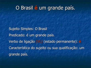 O Brasil  é   um grande país. Sujeito Simples: O Brasil Predicado: é um grande país. Verbo de ligação  (VL)  (estado permanente):  é Característica do sujeito ou sua qualificação: um grande país.  