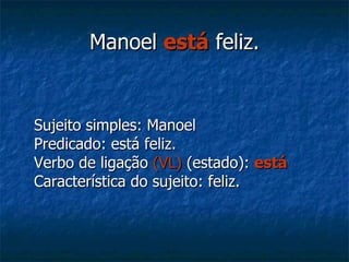 Manoel  está  feliz. Sujeito simples: Manoel Predicado: está feliz. Verbo de ligação  (VL)  (estado):  está Característica do sujeito: feliz. 