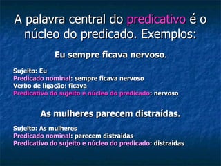 A palavra central do  predicativo  é o núcleo do predicado. Exemplos: Eu sempre ficava nervoso . Sujeito: Eu Predicado nominal : sempre ficava nervoso Verbo de ligação: ficava Predicativo do sujeito e núcleo do predicado : nervoso As mulheres parecem distraídas. Sujeito: As mulheres Predicado nominal : parecem distraídas Predicativo do sujeito e núcleo do predicado : distraídas 