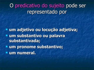 O  predicativo do sujeito  pode ser representado por  um adjetivo ou locução adjetiva; um substantivo ou palavra substantivada;   um pronome substantivo; um numeral. 