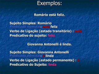 Exemplos: Romário está feliz. Sujeito Simples: Romário Predicado nominal :  está  feliz Verbo de Ligação (estado transitório) :  está Predicativo do sujeito:  feliz Giovanna Antonelli é linda. Sujeito Simples: Giovanna Antonelli Predicado nominal :  é   linda Verbo de Ligação (estado permanente) :  é Predicativo do Sujeito:   linda 