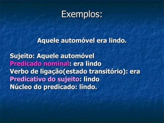 Exemplos: Aquele automóvel era lindo. Sujeito: Aquele automóvel Predicado nominal : era lindo Verbo de ligação(estado transitório): era Predicativo do sujeito : lindo Núcleo do predicado: lindo. 