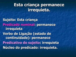 Esta criança permanece irrequieta. Sujeito: Esta criança Predicado nominal : permanece irrequieta Verbo de Ligação (estado de continuidade): permanece Predicativo do sujeito : irrequieta Núcleo do predicado: irrequieta.   