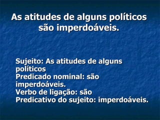 As atitudes de alguns políticos são imperdoáveis. Sujeito: As atitudes de alguns políticos Predicado nominal: são imperdoáveis. Verbo de ligação: são Predicativo do sujeito: imperdoáveis.   